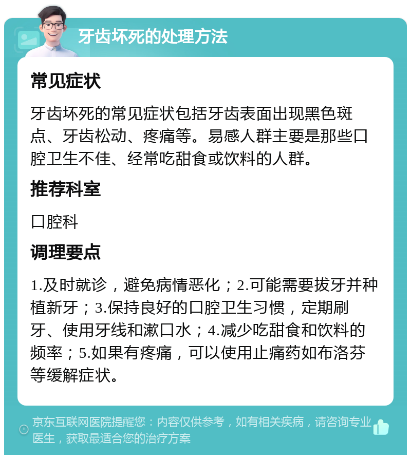 牙齿坏死的处理方法 常见症状 牙齿坏死的常见症状包括牙齿表面出现黑色斑点、牙齿松动、疼痛等。易感人群主要是那些口腔卫生不佳、经常吃甜食或饮料的人群。 推荐科室 口腔科 调理要点 1.及时就诊，避免病情恶化；2.可能需要拔牙并种植新牙；3.保持良好的口腔卫生习惯，定期刷牙、使用牙线和漱口水；4.减少吃甜食和饮料的频率；5.如果有疼痛，可以使用止痛药如布洛芬等缓解症状。