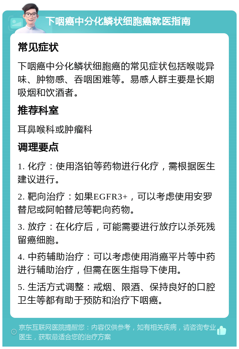 下咽癌中分化鳞状细胞癌就医指南 常见症状 下咽癌中分化鳞状细胞癌的常见症状包括喉咙异味、肿物感、吞咽困难等。易感人群主要是长期吸烟和饮酒者。 推荐科室 耳鼻喉科或肿瘤科 调理要点 1. 化疗：使用洛铂等药物进行化疗，需根据医生建议进行。 2. 靶向治疗：如果EGFR3+，可以考虑使用安罗替尼或阿帕替尼等靶向药物。 3. 放疗：在化疗后，可能需要进行放疗以杀死残留癌细胞。 4. 中药辅助治疗：可以考虑使用消癌平片等中药进行辅助治疗，但需在医生指导下使用。 5. 生活方式调整：戒烟、限酒、保持良好的口腔卫生等都有助于预防和治疗下咽癌。