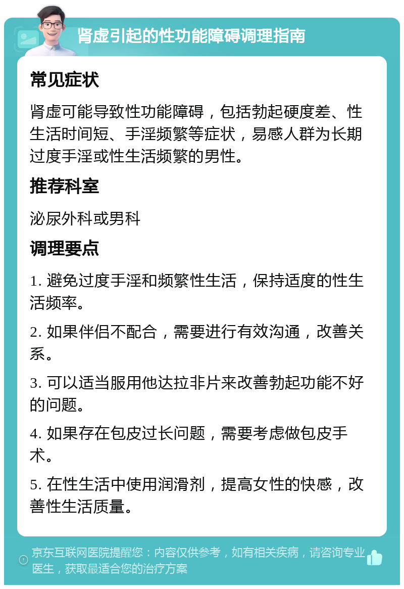 肾虚引起的性功能障碍调理指南 常见症状 肾虚可能导致性功能障碍，包括勃起硬度差、性生活时间短、手淫频繁等症状，易感人群为长期过度手淫或性生活频繁的男性。 推荐科室 泌尿外科或男科 调理要点 1. 避免过度手淫和频繁性生活，保持适度的性生活频率。 2. 如果伴侣不配合，需要进行有效沟通，改善关系。 3. 可以适当服用他达拉非片来改善勃起功能不好的问题。 4. 如果存在包皮过长问题，需要考虑做包皮手术。 5. 在性生活中使用润滑剂，提高女性的快感，改善性生活质量。