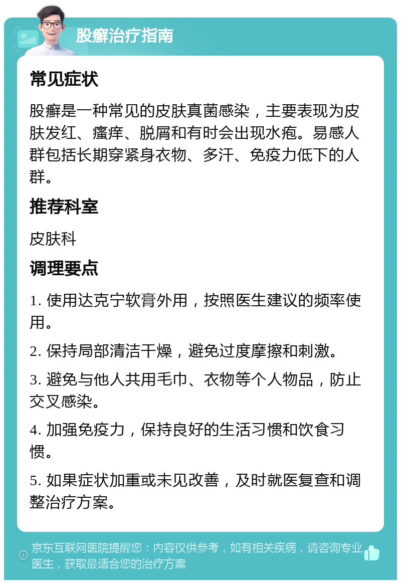 股癣治疗指南 常见症状 股癣是一种常见的皮肤真菌感染，主要表现为皮肤发红、瘙痒、脱屑和有时会出现水疱。易感人群包括长期穿紧身衣物、多汗、免疫力低下的人群。 推荐科室 皮肤科 调理要点 1. 使用达克宁软膏外用，按照医生建议的频率使用。 2. 保持局部清洁干燥，避免过度摩擦和刺激。 3. 避免与他人共用毛巾、衣物等个人物品，防止交叉感染。 4. 加强免疫力，保持良好的生活习惯和饮食习惯。 5. 如果症状加重或未见改善，及时就医复查和调整治疗方案。