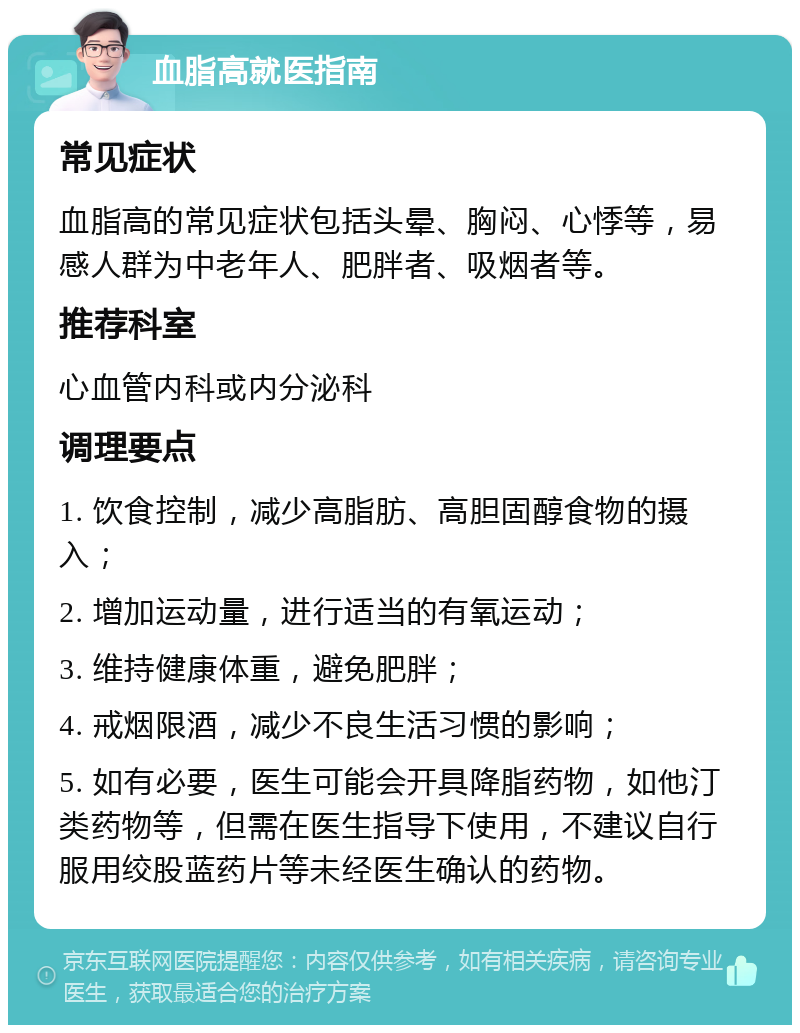 血脂高就医指南 常见症状 血脂高的常见症状包括头晕、胸闷、心悸等，易感人群为中老年人、肥胖者、吸烟者等。 推荐科室 心血管内科或内分泌科 调理要点 1. 饮食控制，减少高脂肪、高胆固醇食物的摄入； 2. 增加运动量，进行适当的有氧运动； 3. 维持健康体重，避免肥胖； 4. 戒烟限酒，减少不良生活习惯的影响； 5. 如有必要，医生可能会开具降脂药物，如他汀类药物等，但需在医生指导下使用，不建议自行服用绞股蓝药片等未经医生确认的药物。