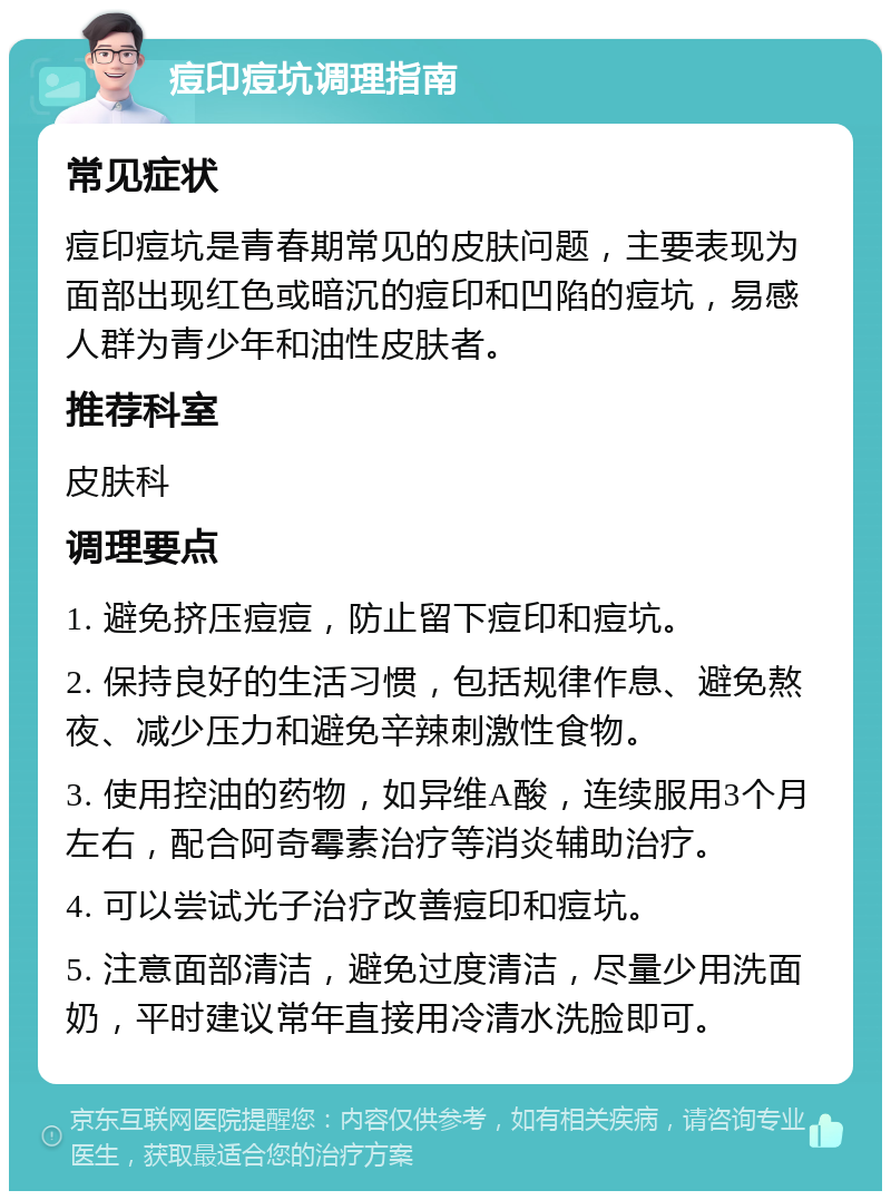 痘印痘坑调理指南 常见症状 痘印痘坑是青春期常见的皮肤问题，主要表现为面部出现红色或暗沉的痘印和凹陷的痘坑，易感人群为青少年和油性皮肤者。 推荐科室 皮肤科 调理要点 1. 避免挤压痘痘，防止留下痘印和痘坑。 2. 保持良好的生活习惯，包括规律作息、避免熬夜、减少压力和避免辛辣刺激性食物。 3. 使用控油的药物，如异维A酸，连续服用3个月左右，配合阿奇霉素治疗等消炎辅助治疗。 4. 可以尝试光子治疗改善痘印和痘坑。 5. 注意面部清洁，避免过度清洁，尽量少用洗面奶，平时建议常年直接用冷清水洗脸即可。