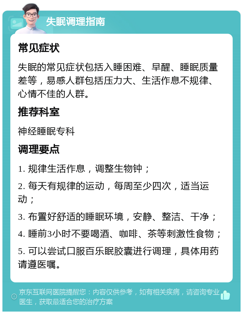 失眠调理指南 常见症状 失眠的常见症状包括入睡困难、早醒、睡眠质量差等，易感人群包括压力大、生活作息不规律、心情不佳的人群。 推荐科室 神经睡眠专科 调理要点 1. 规律生活作息，调整生物钟； 2. 每天有规律的运动，每周至少四次，适当运动； 3. 布置好舒适的睡眠环境，安静、整洁、干净； 4. 睡前3小时不要喝酒、咖啡、茶等刺激性食物； 5. 可以尝试口服百乐眠胶囊进行调理，具体用药请遵医嘱。