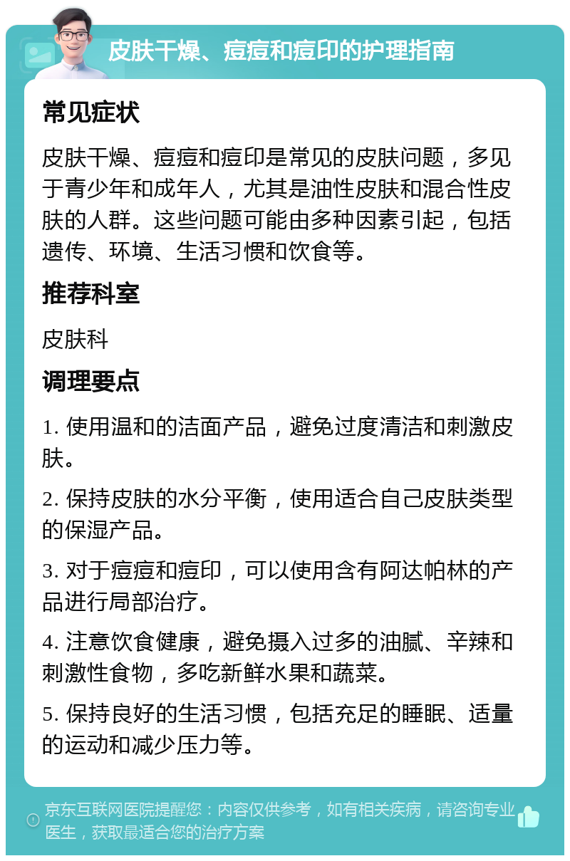 皮肤干燥、痘痘和痘印的护理指南 常见症状 皮肤干燥、痘痘和痘印是常见的皮肤问题，多见于青少年和成年人，尤其是油性皮肤和混合性皮肤的人群。这些问题可能由多种因素引起，包括遗传、环境、生活习惯和饮食等。 推荐科室 皮肤科 调理要点 1. 使用温和的洁面产品，避免过度清洁和刺激皮肤。 2. 保持皮肤的水分平衡，使用适合自己皮肤类型的保湿产品。 3. 对于痘痘和痘印，可以使用含有阿达帕林的产品进行局部治疗。 4. 注意饮食健康，避免摄入过多的油腻、辛辣和刺激性食物，多吃新鲜水果和蔬菜。 5. 保持良好的生活习惯，包括充足的睡眠、适量的运动和减少压力等。