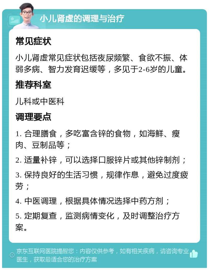 小儿肾虚的调理与治疗 常见症状 小儿肾虚常见症状包括夜尿频繁、食欲不振、体弱多病、智力发育迟缓等，多见于2-6岁的儿童。 推荐科室 儿科或中医科 调理要点 1. 合理膳食，多吃富含锌的食物，如海鲜、瘦肉、豆制品等； 2. 适量补锌，可以选择口服锌片或其他锌制剂； 3. 保持良好的生活习惯，规律作息，避免过度疲劳； 4. 中医调理，根据具体情况选择中药方剂； 5. 定期复查，监测病情变化，及时调整治疗方案。