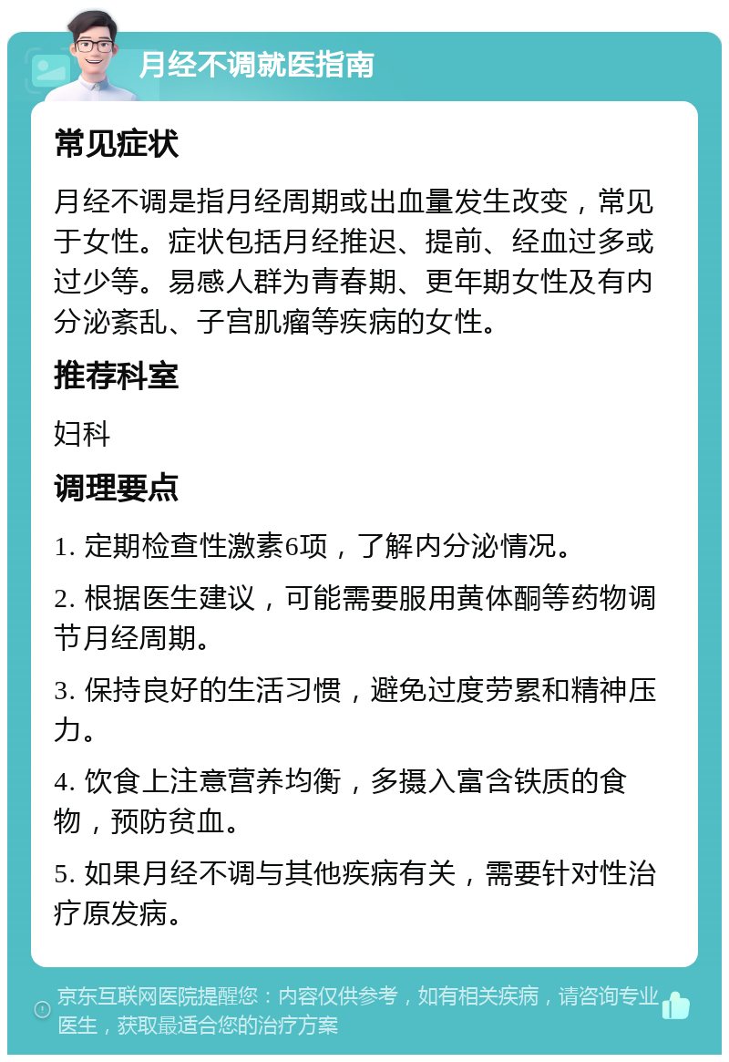 月经不调就医指南 常见症状 月经不调是指月经周期或出血量发生改变，常见于女性。症状包括月经推迟、提前、经血过多或过少等。易感人群为青春期、更年期女性及有内分泌紊乱、子宫肌瘤等疾病的女性。 推荐科室 妇科 调理要点 1. 定期检查性激素6项，了解内分泌情况。 2. 根据医生建议，可能需要服用黄体酮等药物调节月经周期。 3. 保持良好的生活习惯，避免过度劳累和精神压力。 4. 饮食上注意营养均衡，多摄入富含铁质的食物，预防贫血。 5. 如果月经不调与其他疾病有关，需要针对性治疗原发病。