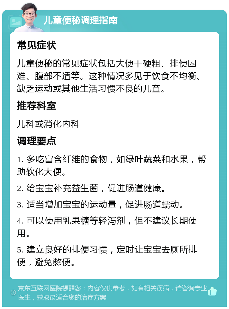 儿童便秘调理指南 常见症状 儿童便秘的常见症状包括大便干硬粗、排便困难、腹部不适等。这种情况多见于饮食不均衡、缺乏运动或其他生活习惯不良的儿童。 推荐科室 儿科或消化内科 调理要点 1. 多吃富含纤维的食物，如绿叶蔬菜和水果，帮助软化大便。 2. 给宝宝补充益生菌，促进肠道健康。 3. 适当增加宝宝的运动量，促进肠道蠕动。 4. 可以使用乳果糖等轻泻剂，但不建议长期使用。 5. 建立良好的排便习惯，定时让宝宝去厕所排便，避免憋便。