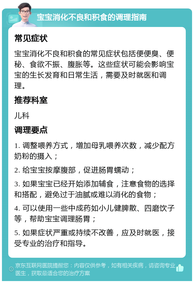 宝宝消化不良和积食的调理指南 常见症状 宝宝消化不良和积食的常见症状包括便便臭、便秘、食欲不振、腹胀等。这些症状可能会影响宝宝的生长发育和日常生活，需要及时就医和调理。 推荐科室 儿科 调理要点 1. 调整喂养方式，增加母乳喂养次数，减少配方奶粉的摄入； 2. 给宝宝按摩腹部，促进肠胃蠕动； 3. 如果宝宝已经开始添加辅食，注意食物的选择和搭配，避免过于油腻或难以消化的食物； 4. 可以使用一些中成药如小儿健脾散、四磨饮子等，帮助宝宝调理肠胃； 5. 如果症状严重或持续不改善，应及时就医，接受专业的治疗和指导。