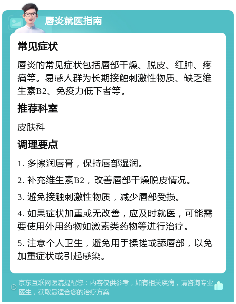 唇炎就医指南 常见症状 唇炎的常见症状包括唇部干燥、脱皮、红肿、疼痛等。易感人群为长期接触刺激性物质、缺乏维生素B2、免疫力低下者等。 推荐科室 皮肤科 调理要点 1. 多擦润唇膏，保持唇部湿润。 2. 补充维生素B2，改善唇部干燥脱皮情况。 3. 避免接触刺激性物质，减少唇部受损。 4. 如果症状加重或无改善，应及时就医，可能需要使用外用药物如激素类药物等进行治疗。 5. 注意个人卫生，避免用手揉搓或舔唇部，以免加重症状或引起感染。