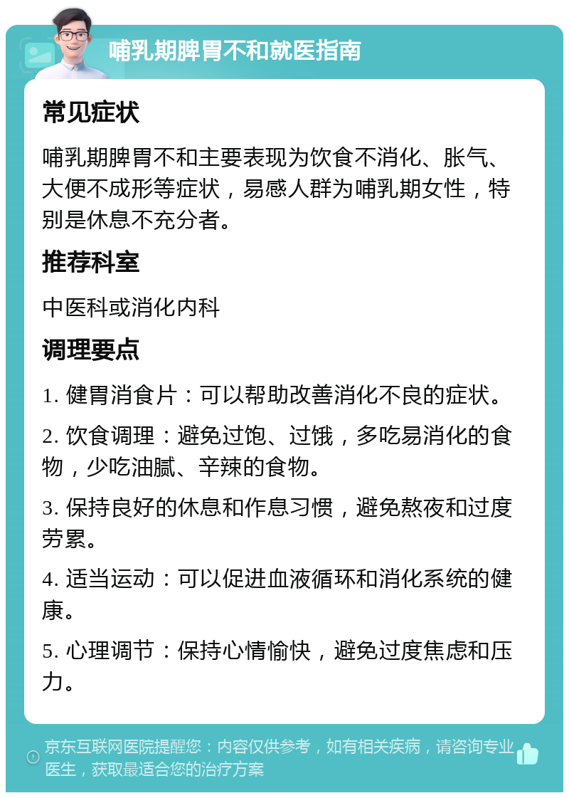 哺乳期脾胃不和就医指南 常见症状 哺乳期脾胃不和主要表现为饮食不消化、胀气、大便不成形等症状，易感人群为哺乳期女性，特别是休息不充分者。 推荐科室 中医科或消化内科 调理要点 1. 健胃消食片：可以帮助改善消化不良的症状。 2. 饮食调理：避免过饱、过饿，多吃易消化的食物，少吃油腻、辛辣的食物。 3. 保持良好的休息和作息习惯，避免熬夜和过度劳累。 4. 适当运动：可以促进血液循环和消化系统的健康。 5. 心理调节：保持心情愉快，避免过度焦虑和压力。