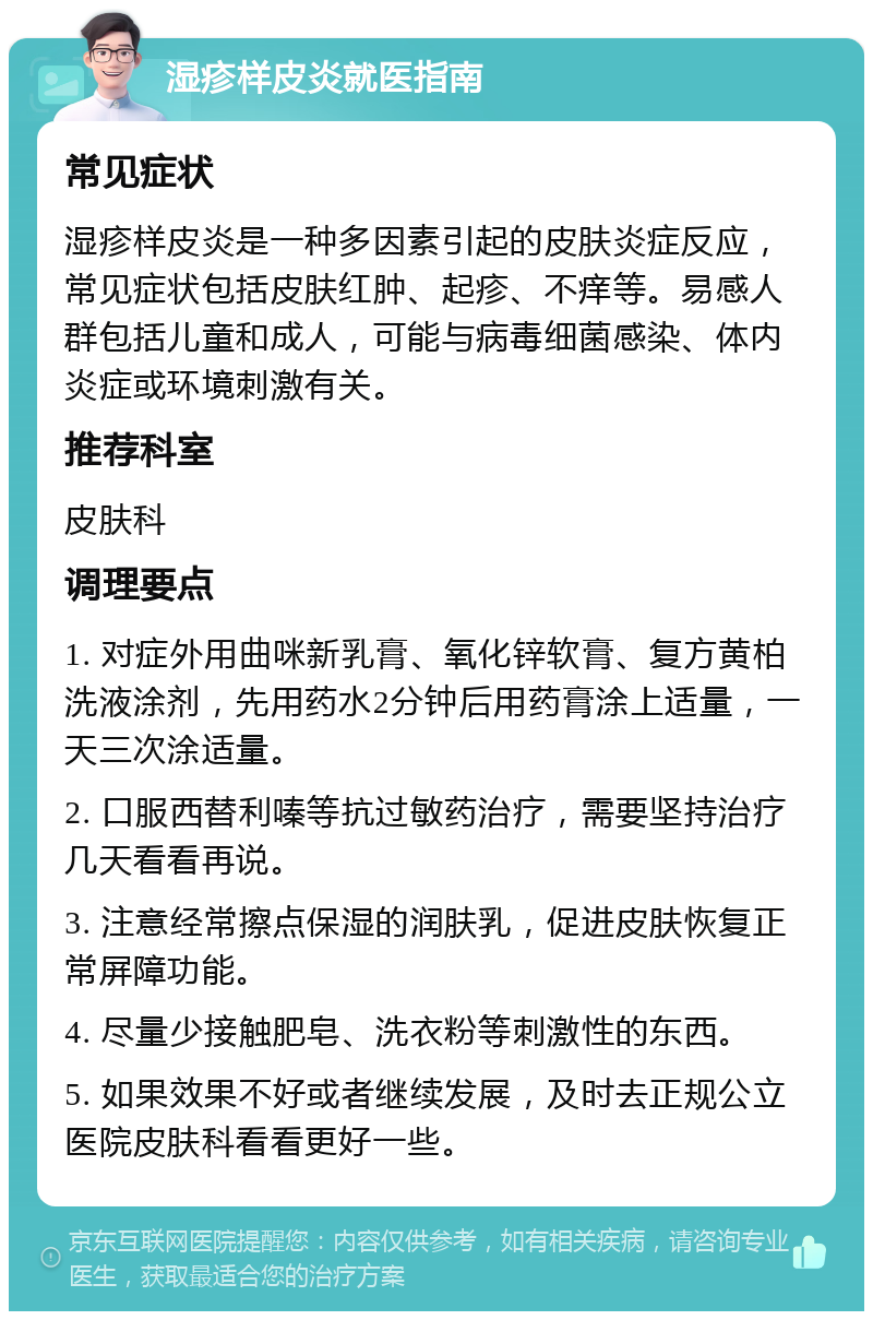 湿疹样皮炎就医指南 常见症状 湿疹样皮炎是一种多因素引起的皮肤炎症反应，常见症状包括皮肤红肿、起疹、不痒等。易感人群包括儿童和成人，可能与病毒细菌感染、体内炎症或环境刺激有关。 推荐科室 皮肤科 调理要点 1. 对症外用曲咪新乳膏、氧化锌软膏、复方黄柏洗液涂剂，先用药水2分钟后用药膏涂上适量，一天三次涂适量。 2. 口服西替利嗪等抗过敏药治疗，需要坚持治疗几天看看再说。 3. 注意经常擦点保湿的润肤乳，促进皮肤恢复正常屏障功能。 4. 尽量少接触肥皂、洗衣粉等刺激性的东西。 5. 如果效果不好或者继续发展，及时去正规公立医院皮肤科看看更好一些。