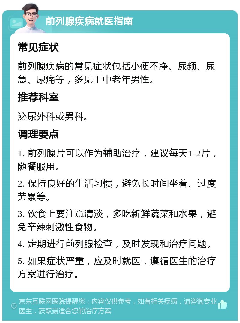 前列腺疾病就医指南 常见症状 前列腺疾病的常见症状包括小便不净、尿频、尿急、尿痛等，多见于中老年男性。 推荐科室 泌尿外科或男科。 调理要点 1. 前列腺片可以作为辅助治疗，建议每天1-2片，随餐服用。 2. 保持良好的生活习惯，避免长时间坐着、过度劳累等。 3. 饮食上要注意清淡，多吃新鲜蔬菜和水果，避免辛辣刺激性食物。 4. 定期进行前列腺检查，及时发现和治疗问题。 5. 如果症状严重，应及时就医，遵循医生的治疗方案进行治疗。