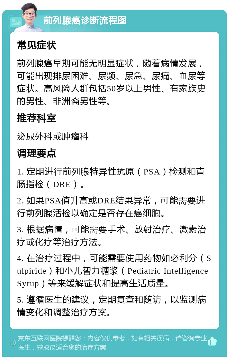 前列腺癌诊断流程图 常见症状 前列腺癌早期可能无明显症状，随着病情发展，可能出现排尿困难、尿频、尿急、尿痛、血尿等症状。高风险人群包括50岁以上男性、有家族史的男性、非洲裔男性等。 推荐科室 泌尿外科或肿瘤科 调理要点 1. 定期进行前列腺特异性抗原（PSA）检测和直肠指检（DRE）。 2. 如果PSA值升高或DRE结果异常，可能需要进行前列腺活检以确定是否存在癌细胞。 3. 根据病情，可能需要手术、放射治疗、激素治疗或化疗等治疗方法。 4. 在治疗过程中，可能需要使用药物如必利分（Sulpiride）和小儿智力糖浆（Pediatric Intelligence Syrup）等来缓解症状和提高生活质量。 5. 遵循医生的建议，定期复查和随访，以监测病情变化和调整治疗方案。