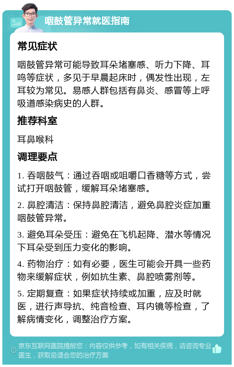 咽鼓管异常就医指南 常见症状 咽鼓管异常可能导致耳朵堵塞感、听力下降、耳鸣等症状，多见于早晨起床时，偶发性出现，左耳较为常见。易感人群包括有鼻炎、感冒等上呼吸道感染病史的人群。 推荐科室 耳鼻喉科 调理要点 1. 吞咽鼓气：通过吞咽或咀嚼口香糖等方式，尝试打开咽鼓管，缓解耳朵堵塞感。 2. 鼻腔清洁：保持鼻腔清洁，避免鼻腔炎症加重咽鼓管异常。 3. 避免耳朵受压：避免在飞机起降、潜水等情况下耳朵受到压力变化的影响。 4. 药物治疗：如有必要，医生可能会开具一些药物来缓解症状，例如抗生素、鼻腔喷雾剂等。 5. 定期复查：如果症状持续或加重，应及时就医，进行声导抗、纯音检查、耳内镜等检查，了解病情变化，调整治疗方案。