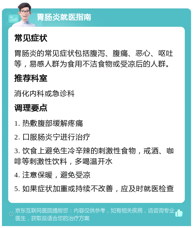 胃肠炎就医指南 常见症状 胃肠炎的常见症状包括腹泻、腹痛、恶心、呕吐等，易感人群为食用不洁食物或受凉后的人群。 推荐科室 消化内科或急诊科 调理要点 1. 热敷腹部缓解疼痛 2. 口服肠炎宁进行治疗 3. 饮食上避免生冷辛辣的刺激性食物，戒酒、咖啡等刺激性饮料，多喝温开水 4. 注意保暖，避免受凉 5. 如果症状加重或持续不改善，应及时就医检查