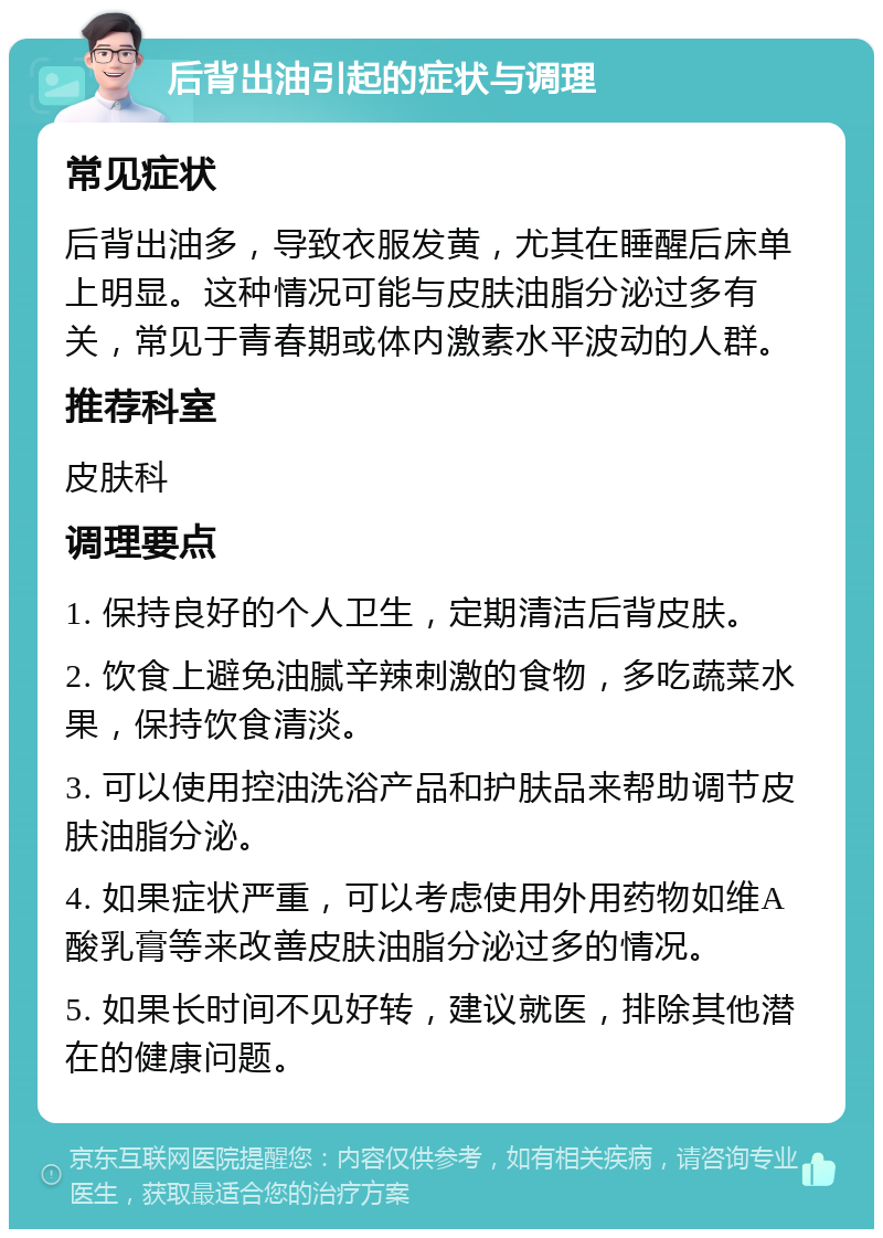 后背出油引起的症状与调理 常见症状 后背出油多，导致衣服发黄，尤其在睡醒后床单上明显。这种情况可能与皮肤油脂分泌过多有关，常见于青春期或体内激素水平波动的人群。 推荐科室 皮肤科 调理要点 1. 保持良好的个人卫生，定期清洁后背皮肤。 2. 饮食上避免油腻辛辣刺激的食物，多吃蔬菜水果，保持饮食清淡。 3. 可以使用控油洗浴产品和护肤品来帮助调节皮肤油脂分泌。 4. 如果症状严重，可以考虑使用外用药物如维A酸乳膏等来改善皮肤油脂分泌过多的情况。 5. 如果长时间不见好转，建议就医，排除其他潜在的健康问题。