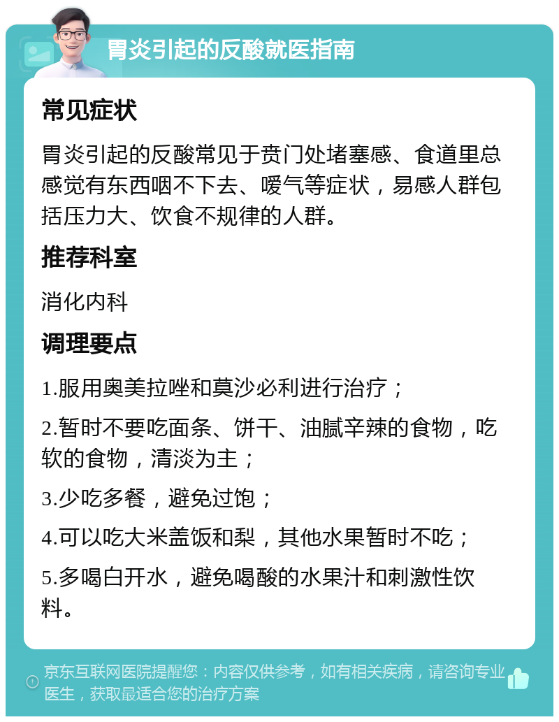 胃炎引起的反酸就医指南 常见症状 胃炎引起的反酸常见于贲门处堵塞感、食道里总感觉有东西咽不下去、嗳气等症状，易感人群包括压力大、饮食不规律的人群。 推荐科室 消化内科 调理要点 1.服用奥美拉唑和莫沙必利进行治疗； 2.暂时不要吃面条、饼干、油腻辛辣的食物，吃软的食物，清淡为主； 3.少吃多餐，避免过饱； 4.可以吃大米盖饭和梨，其他水果暂时不吃； 5.多喝白开水，避免喝酸的水果汁和刺激性饮料。