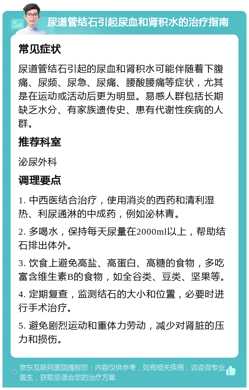 尿道管结石引起尿血和肾积水的治疗指南 常见症状 尿道管结石引起的尿血和肾积水可能伴随着下腹痛、尿频、尿急、尿痛、腰酸腰痛等症状，尤其是在运动或活动后更为明显。易感人群包括长期缺乏水分、有家族遗传史、患有代谢性疾病的人群。 推荐科室 泌尿外科 调理要点 1. 中西医结合治疗，使用消炎的西药和清利湿热、利尿通淋的中成药，例如泌林青。 2. 多喝水，保持每天尿量在2000ml以上，帮助结石排出体外。 3. 饮食上避免高盐、高蛋白、高糖的食物，多吃富含维生素B的食物，如全谷类、豆类、坚果等。 4. 定期复查，监测结石的大小和位置，必要时进行手术治疗。 5. 避免剧烈运动和重体力劳动，减少对肾脏的压力和损伤。