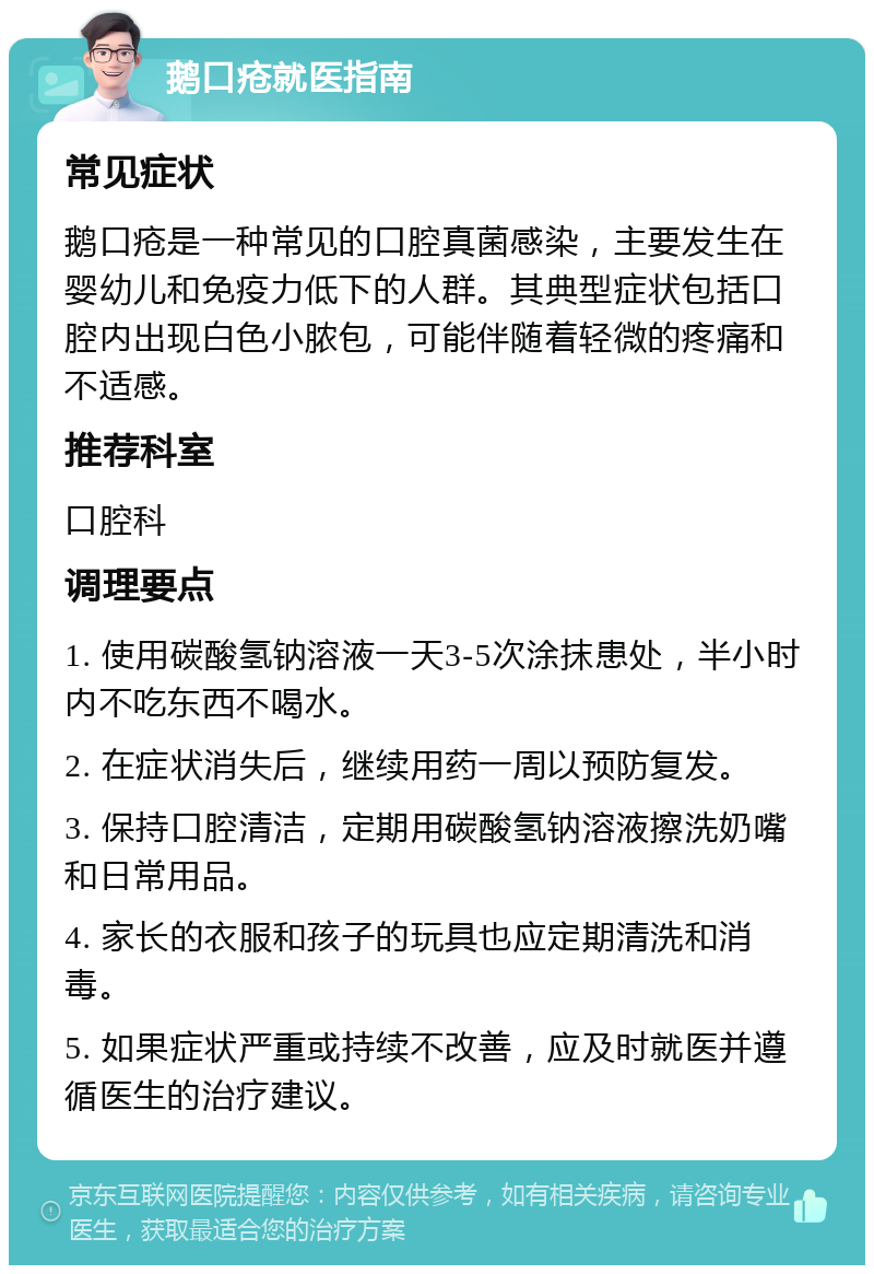 鹅口疮就医指南 常见症状 鹅口疮是一种常见的口腔真菌感染，主要发生在婴幼儿和免疫力低下的人群。其典型症状包括口腔内出现白色小脓包，可能伴随着轻微的疼痛和不适感。 推荐科室 口腔科 调理要点 1. 使用碳酸氢钠溶液一天3-5次涂抹患处，半小时内不吃东西不喝水。 2. 在症状消失后，继续用药一周以预防复发。 3. 保持口腔清洁，定期用碳酸氢钠溶液擦洗奶嘴和日常用品。 4. 家长的衣服和孩子的玩具也应定期清洗和消毒。 5. 如果症状严重或持续不改善，应及时就医并遵循医生的治疗建议。