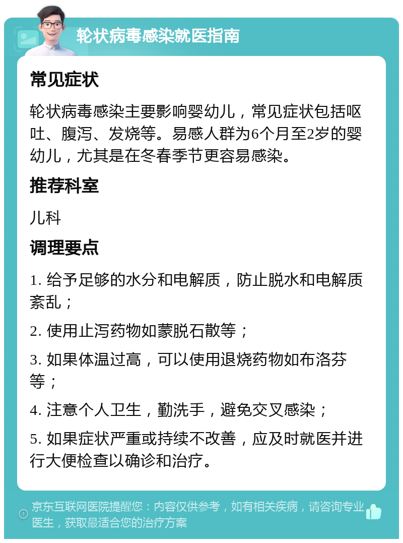 轮状病毒感染就医指南 常见症状 轮状病毒感染主要影响婴幼儿，常见症状包括呕吐、腹泻、发烧等。易感人群为6个月至2岁的婴幼儿，尤其是在冬春季节更容易感染。 推荐科室 儿科 调理要点 1. 给予足够的水分和电解质，防止脱水和电解质紊乱； 2. 使用止泻药物如蒙脱石散等； 3. 如果体温过高，可以使用退烧药物如布洛芬等； 4. 注意个人卫生，勤洗手，避免交叉感染； 5. 如果症状严重或持续不改善，应及时就医并进行大便检查以确诊和治疗。