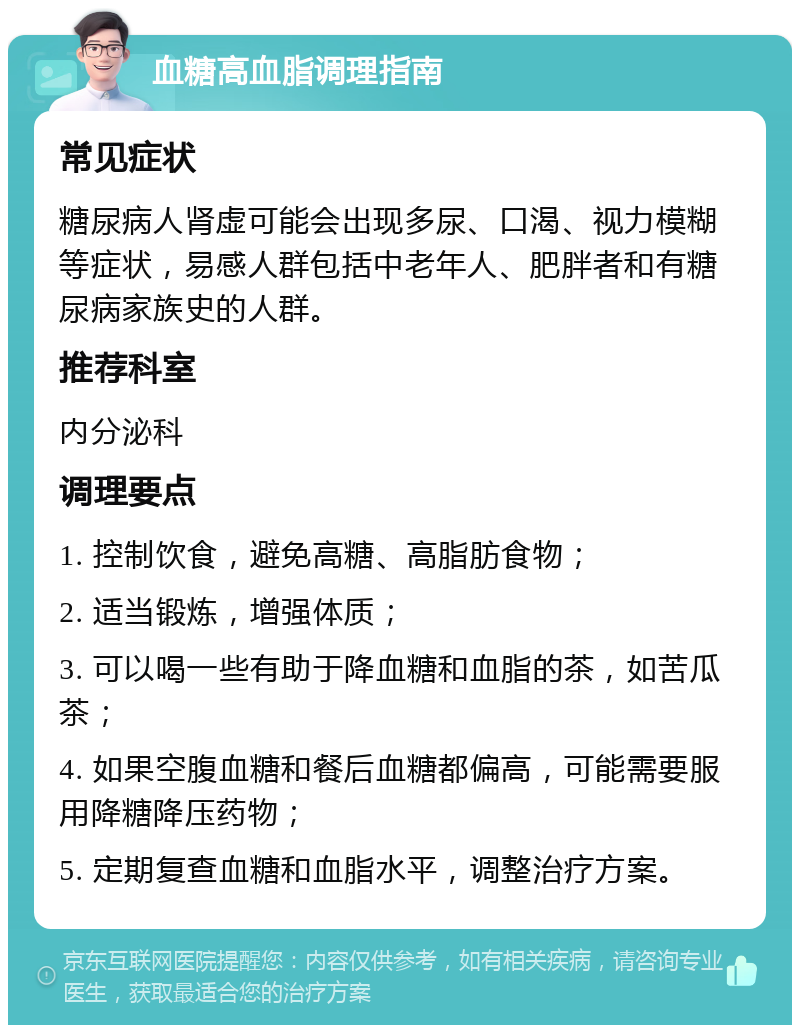 血糖高血脂调理指南 常见症状 糖尿病人肾虚可能会出现多尿、口渴、视力模糊等症状，易感人群包括中老年人、肥胖者和有糖尿病家族史的人群。 推荐科室 内分泌科 调理要点 1. 控制饮食，避免高糖、高脂肪食物； 2. 适当锻炼，增强体质； 3. 可以喝一些有助于降血糖和血脂的茶，如苦瓜茶； 4. 如果空腹血糖和餐后血糖都偏高，可能需要服用降糖降压药物； 5. 定期复查血糖和血脂水平，调整治疗方案。