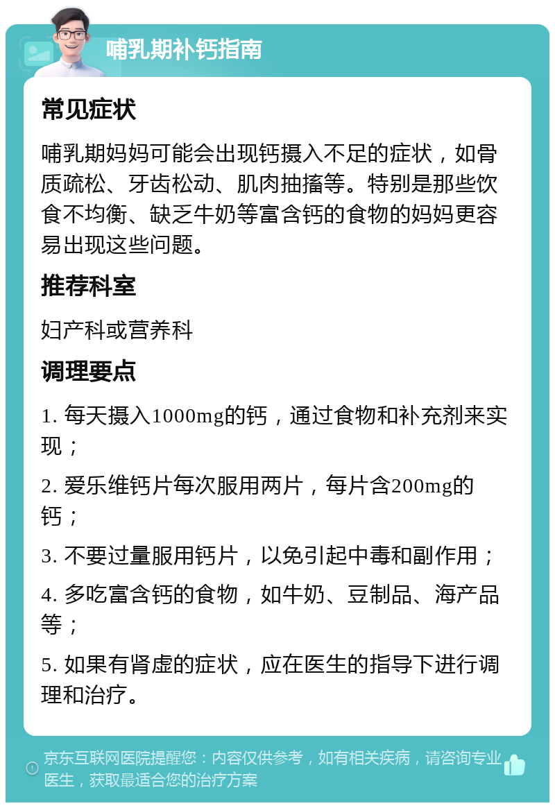 哺乳期补钙指南 常见症状 哺乳期妈妈可能会出现钙摄入不足的症状，如骨质疏松、牙齿松动、肌肉抽搐等。特别是那些饮食不均衡、缺乏牛奶等富含钙的食物的妈妈更容易出现这些问题。 推荐科室 妇产科或营养科 调理要点 1. 每天摄入1000mg的钙，通过食物和补充剂来实现； 2. 爱乐维钙片每次服用两片，每片含200mg的钙； 3. 不要过量服用钙片，以免引起中毒和副作用； 4. 多吃富含钙的食物，如牛奶、豆制品、海产品等； 5. 如果有肾虚的症状，应在医生的指导下进行调理和治疗。