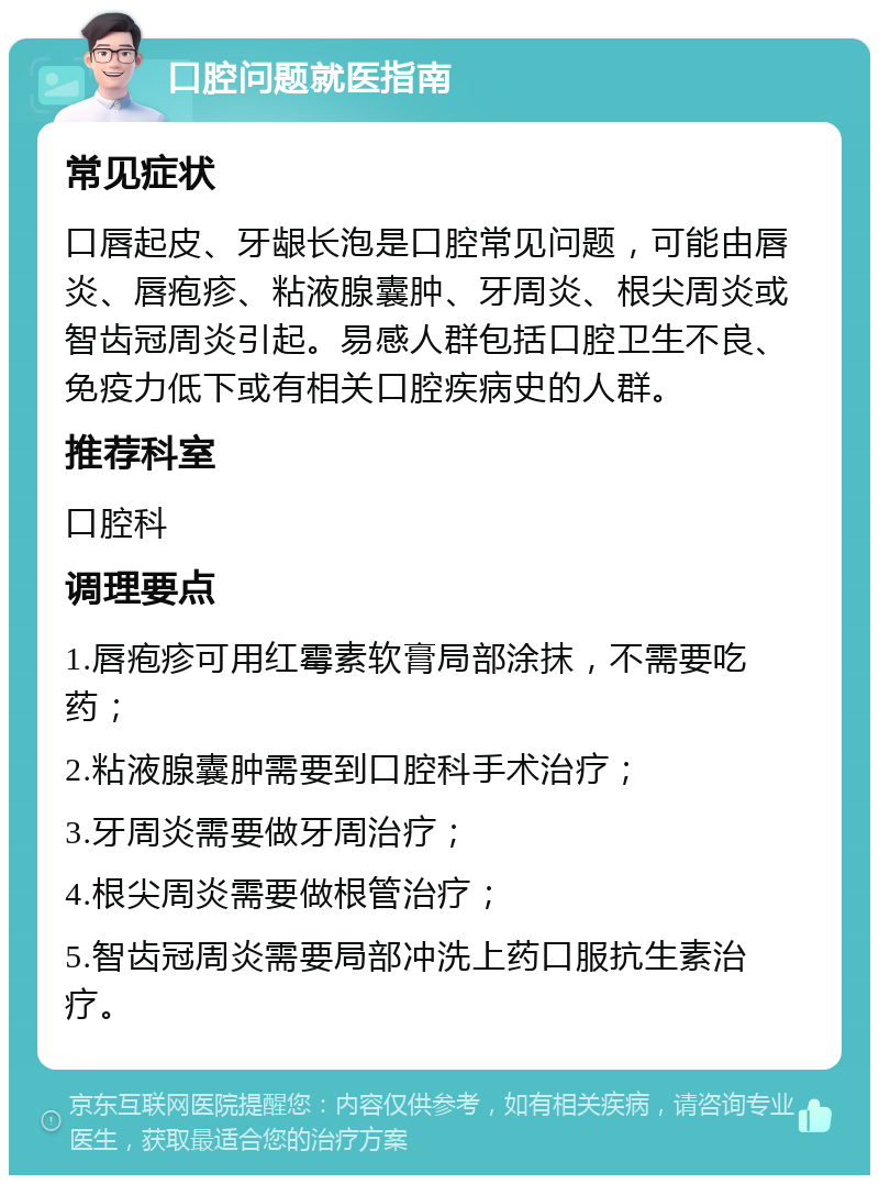 口腔问题就医指南 常见症状 口唇起皮、牙龈长泡是口腔常见问题，可能由唇炎、唇疱疹、粘液腺囊肿、牙周炎、根尖周炎或智齿冠周炎引起。易感人群包括口腔卫生不良、免疫力低下或有相关口腔疾病史的人群。 推荐科室 口腔科 调理要点 1.唇疱疹可用红霉素软膏局部涂抹，不需要吃药； 2.粘液腺囊肿需要到口腔科手术治疗； 3.牙周炎需要做牙周治疗； 4.根尖周炎需要做根管治疗； 5.智齿冠周炎需要局部冲洗上药口服抗生素治疗。