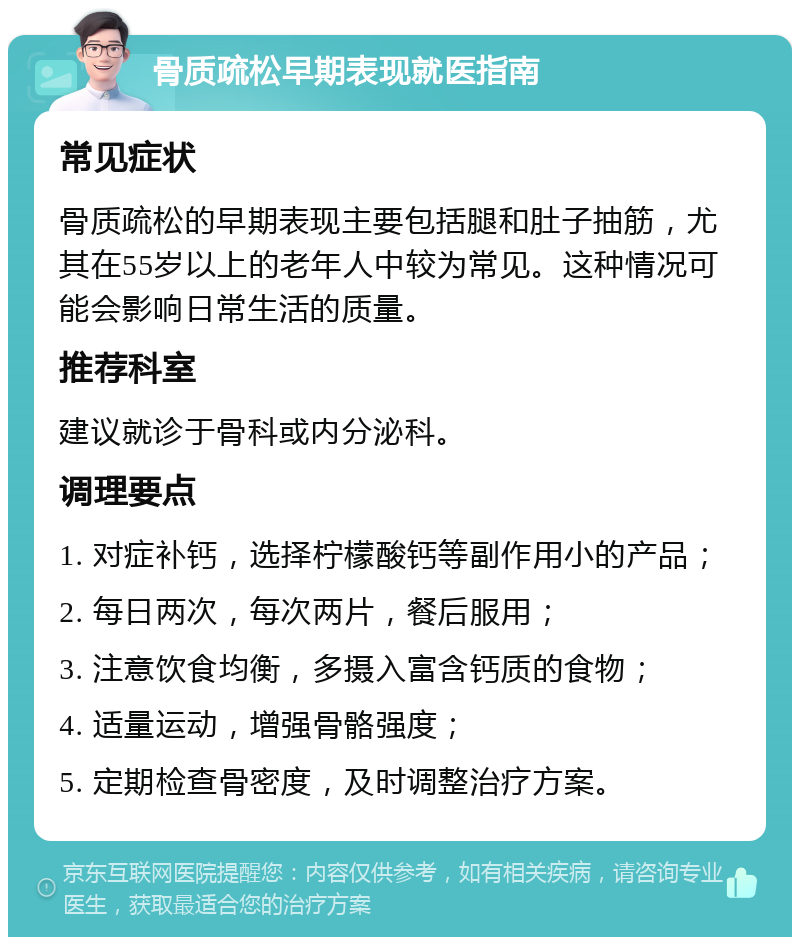 骨质疏松早期表现就医指南 常见症状 骨质疏松的早期表现主要包括腿和肚子抽筋，尤其在55岁以上的老年人中较为常见。这种情况可能会影响日常生活的质量。 推荐科室 建议就诊于骨科或内分泌科。 调理要点 1. 对症补钙，选择柠檬酸钙等副作用小的产品； 2. 每日两次，每次两片，餐后服用； 3. 注意饮食均衡，多摄入富含钙质的食物； 4. 适量运动，增强骨骼强度； 5. 定期检查骨密度，及时调整治疗方案。