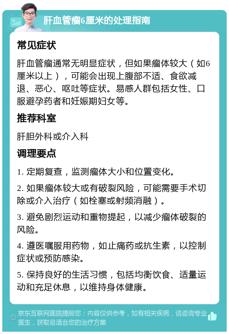 肝血管瘤6厘米的处理指南 常见症状 肝血管瘤通常无明显症状，但如果瘤体较大（如6厘米以上），可能会出现上腹部不适、食欲减退、恶心、呕吐等症状。易感人群包括女性、口服避孕药者和妊娠期妇女等。 推荐科室 肝胆外科或介入科 调理要点 1. 定期复查，监测瘤体大小和位置变化。 2. 如果瘤体较大或有破裂风险，可能需要手术切除或介入治疗（如栓塞或射频消融）。 3. 避免剧烈运动和重物提起，以减少瘤体破裂的风险。 4. 遵医嘱服用药物，如止痛药或抗生素，以控制症状或预防感染。 5. 保持良好的生活习惯，包括均衡饮食、适量运动和充足休息，以维持身体健康。