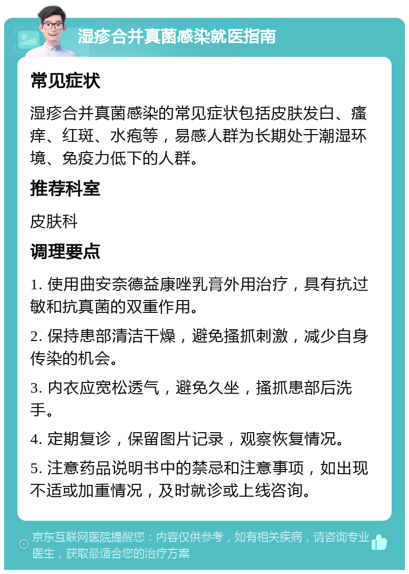 湿疹合并真菌感染就医指南 常见症状 湿疹合并真菌感染的常见症状包括皮肤发白、瘙痒、红斑、水疱等，易感人群为长期处于潮湿环境、免疫力低下的人群。 推荐科室 皮肤科 调理要点 1. 使用曲安奈德益康唑乳膏外用治疗，具有抗过敏和抗真菌的双重作用。 2. 保持患部清洁干燥，避免搔抓刺激，减少自身传染的机会。 3. 内衣应宽松透气，避免久坐，搔抓患部后洗手。 4. 定期复诊，保留图片记录，观察恢复情况。 5. 注意药品说明书中的禁忌和注意事项，如出现不适或加重情况，及时就诊或上线咨询。