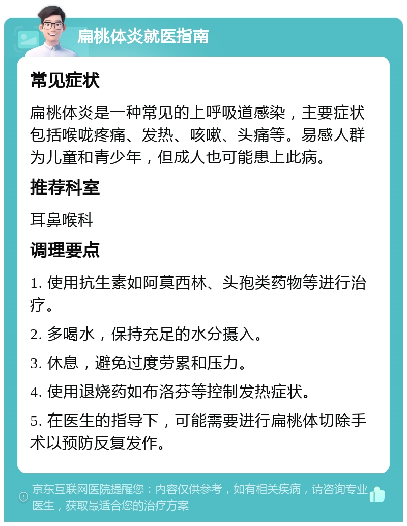 扁桃体炎就医指南 常见症状 扁桃体炎是一种常见的上呼吸道感染，主要症状包括喉咙疼痛、发热、咳嗽、头痛等。易感人群为儿童和青少年，但成人也可能患上此病。 推荐科室 耳鼻喉科 调理要点 1. 使用抗生素如阿莫西林、头孢类药物等进行治疗。 2. 多喝水，保持充足的水分摄入。 3. 休息，避免过度劳累和压力。 4. 使用退烧药如布洛芬等控制发热症状。 5. 在医生的指导下，可能需要进行扁桃体切除手术以预防反复发作。