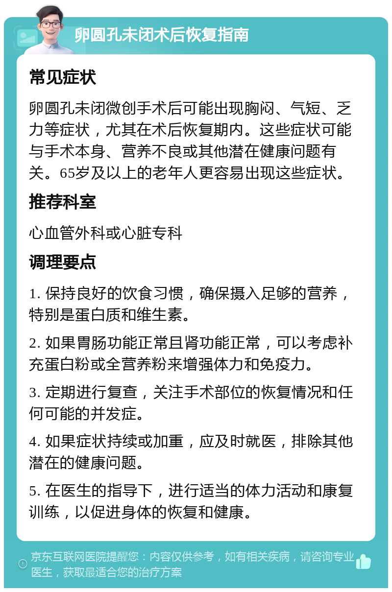 卵圆孔未闭术后恢复指南 常见症状 卵圆孔未闭微创手术后可能出现胸闷、气短、乏力等症状，尤其在术后恢复期内。这些症状可能与手术本身、营养不良或其他潜在健康问题有关。65岁及以上的老年人更容易出现这些症状。 推荐科室 心血管外科或心脏专科 调理要点 1. 保持良好的饮食习惯，确保摄入足够的营养，特别是蛋白质和维生素。 2. 如果胃肠功能正常且肾功能正常，可以考虑补充蛋白粉或全营养粉来增强体力和免疫力。 3. 定期进行复查，关注手术部位的恢复情况和任何可能的并发症。 4. 如果症状持续或加重，应及时就医，排除其他潜在的健康问题。 5. 在医生的指导下，进行适当的体力活动和康复训练，以促进身体的恢复和健康。