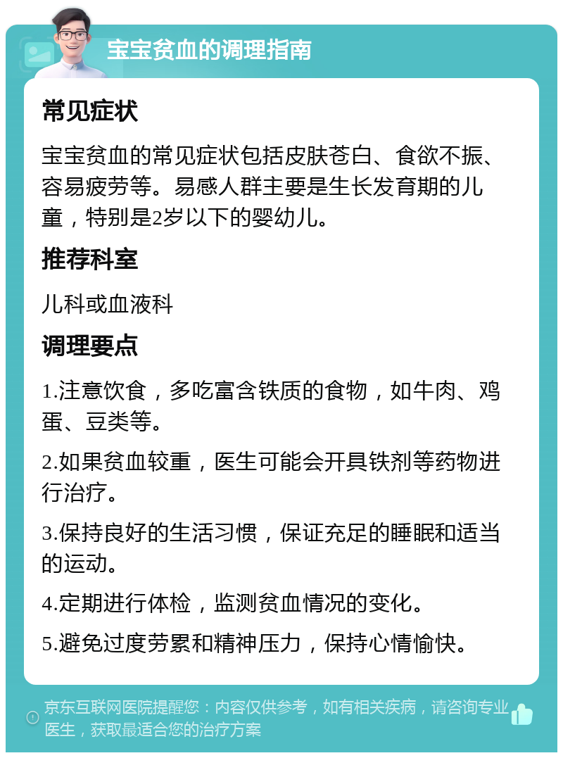 宝宝贫血的调理指南 常见症状 宝宝贫血的常见症状包括皮肤苍白、食欲不振、容易疲劳等。易感人群主要是生长发育期的儿童，特别是2岁以下的婴幼儿。 推荐科室 儿科或血液科 调理要点 1.注意饮食，多吃富含铁质的食物，如牛肉、鸡蛋、豆类等。 2.如果贫血较重，医生可能会开具铁剂等药物进行治疗。 3.保持良好的生活习惯，保证充足的睡眠和适当的运动。 4.定期进行体检，监测贫血情况的变化。 5.避免过度劳累和精神压力，保持心情愉快。