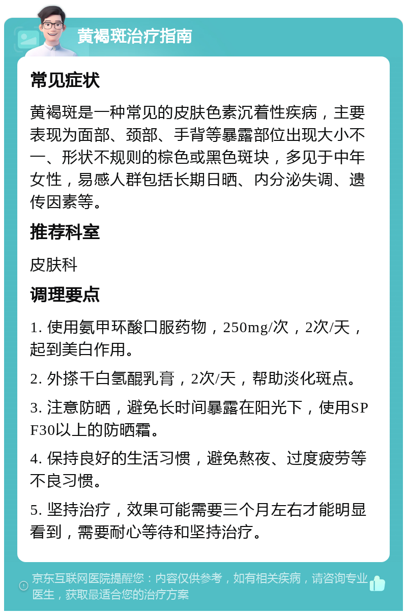 黄褐斑治疗指南 常见症状 黄褐斑是一种常见的皮肤色素沉着性疾病，主要表现为面部、颈部、手背等暴露部位出现大小不一、形状不规则的棕色或黑色斑块，多见于中年女性，易感人群包括长期日晒、内分泌失调、遗传因素等。 推荐科室 皮肤科 调理要点 1. 使用氨甲环酸口服药物，250mg/次，2次/天，起到美白作用。 2. 外搽千白氢醌乳膏，2次/天，帮助淡化斑点。 3. 注意防晒，避免长时间暴露在阳光下，使用SPF30以上的防晒霜。 4. 保持良好的生活习惯，避免熬夜、过度疲劳等不良习惯。 5. 坚持治疗，效果可能需要三个月左右才能明显看到，需要耐心等待和坚持治疗。