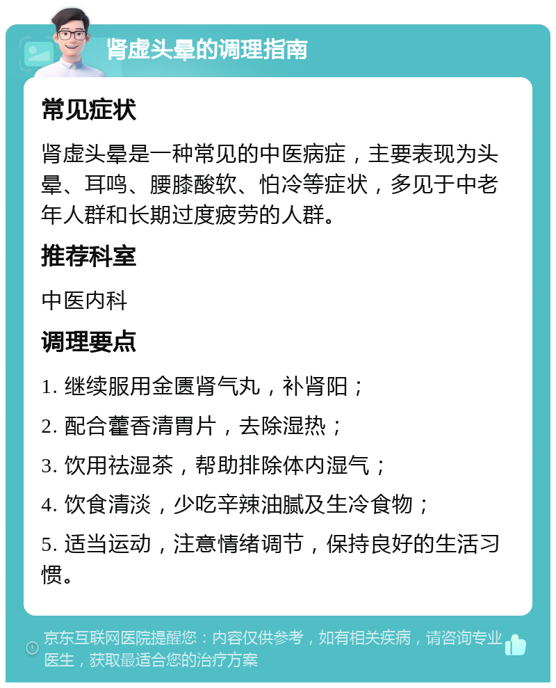 肾虚头晕的调理指南 常见症状 肾虚头晕是一种常见的中医病症，主要表现为头晕、耳鸣、腰膝酸软、怕冷等症状，多见于中老年人群和长期过度疲劳的人群。 推荐科室 中医内科 调理要点 1. 继续服用金匮肾气丸，补肾阳； 2. 配合藿香清胃片，去除湿热； 3. 饮用祛湿茶，帮助排除体内湿气； 4. 饮食清淡，少吃辛辣油腻及生冷食物； 5. 适当运动，注意情绪调节，保持良好的生活习惯。