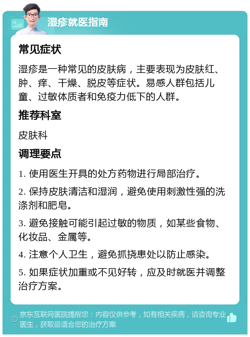 湿疹就医指南 常见症状 湿疹是一种常见的皮肤病，主要表现为皮肤红、肿、痒、干燥、脱皮等症状。易感人群包括儿童、过敏体质者和免疫力低下的人群。 推荐科室 皮肤科 调理要点 1. 使用医生开具的处方药物进行局部治疗。 2. 保持皮肤清洁和湿润，避免使用刺激性强的洗涤剂和肥皂。 3. 避免接触可能引起过敏的物质，如某些食物、化妆品、金属等。 4. 注意个人卫生，避免抓挠患处以防止感染。 5. 如果症状加重或不见好转，应及时就医并调整治疗方案。