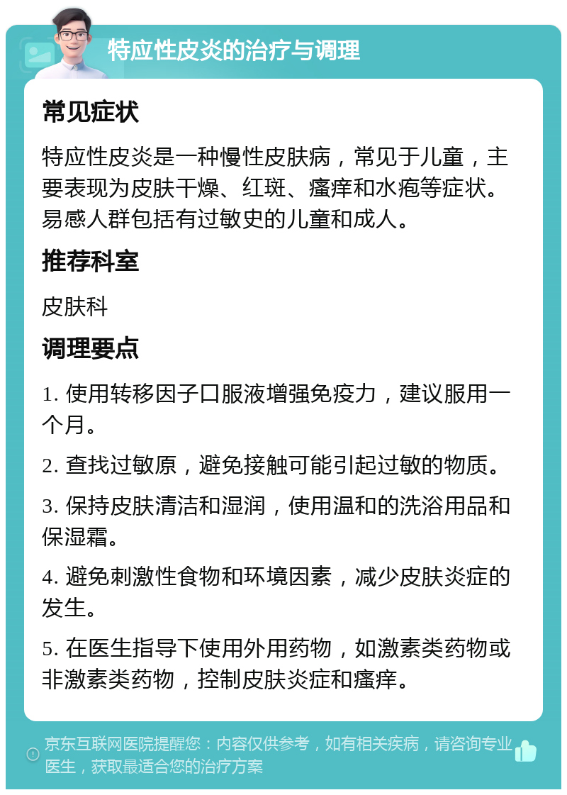 特应性皮炎的治疗与调理 常见症状 特应性皮炎是一种慢性皮肤病，常见于儿童，主要表现为皮肤干燥、红斑、瘙痒和水疱等症状。易感人群包括有过敏史的儿童和成人。 推荐科室 皮肤科 调理要点 1. 使用转移因子口服液增强免疫力，建议服用一个月。 2. 查找过敏原，避免接触可能引起过敏的物质。 3. 保持皮肤清洁和湿润，使用温和的洗浴用品和保湿霜。 4. 避免刺激性食物和环境因素，减少皮肤炎症的发生。 5. 在医生指导下使用外用药物，如激素类药物或非激素类药物，控制皮肤炎症和瘙痒。