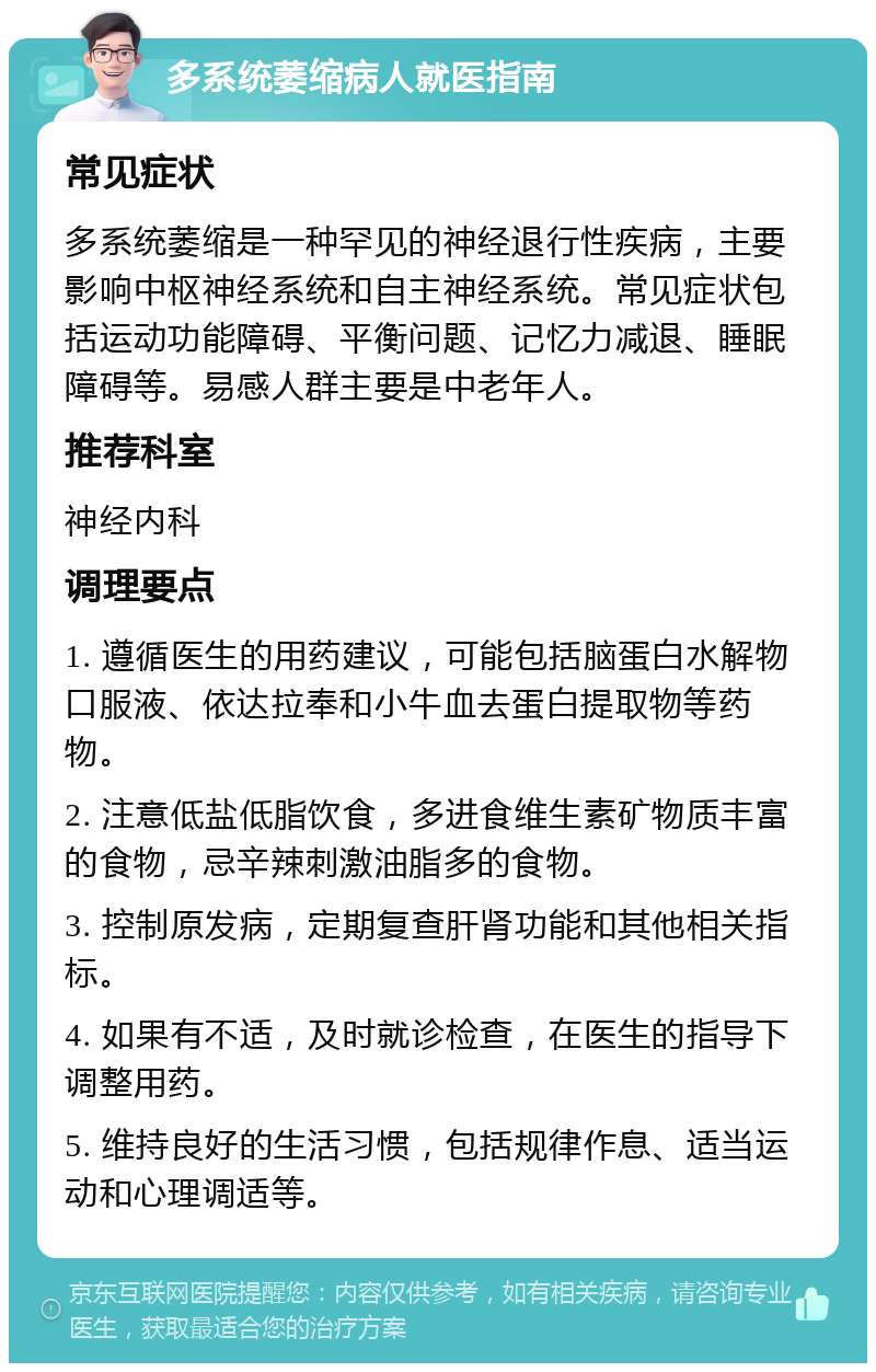 多系统萎缩病人就医指南 常见症状 多系统萎缩是一种罕见的神经退行性疾病，主要影响中枢神经系统和自主神经系统。常见症状包括运动功能障碍、平衡问题、记忆力减退、睡眠障碍等。易感人群主要是中老年人。 推荐科室 神经内科 调理要点 1. 遵循医生的用药建议，可能包括脑蛋白水解物口服液、依达拉奉和小牛血去蛋白提取物等药物。 2. 注意低盐低脂饮食，多进食维生素矿物质丰富的食物，忌辛辣刺激油脂多的食物。 3. 控制原发病，定期复查肝肾功能和其他相关指标。 4. 如果有不适，及时就诊检查，在医生的指导下调整用药。 5. 维持良好的生活习惯，包括规律作息、适当运动和心理调适等。