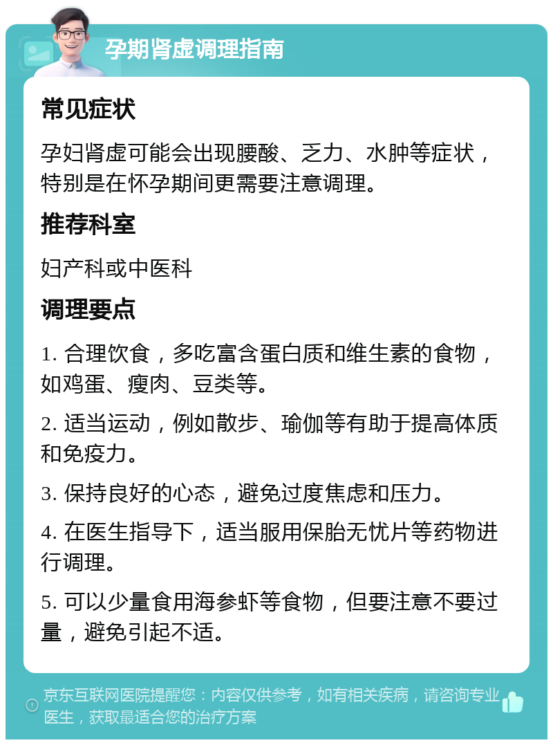 孕期肾虚调理指南 常见症状 孕妇肾虚可能会出现腰酸、乏力、水肿等症状，特别是在怀孕期间更需要注意调理。 推荐科室 妇产科或中医科 调理要点 1. 合理饮食，多吃富含蛋白质和维生素的食物，如鸡蛋、瘦肉、豆类等。 2. 适当运动，例如散步、瑜伽等有助于提高体质和免疫力。 3. 保持良好的心态，避免过度焦虑和压力。 4. 在医生指导下，适当服用保胎无忧片等药物进行调理。 5. 可以少量食用海参虾等食物，但要注意不要过量，避免引起不适。