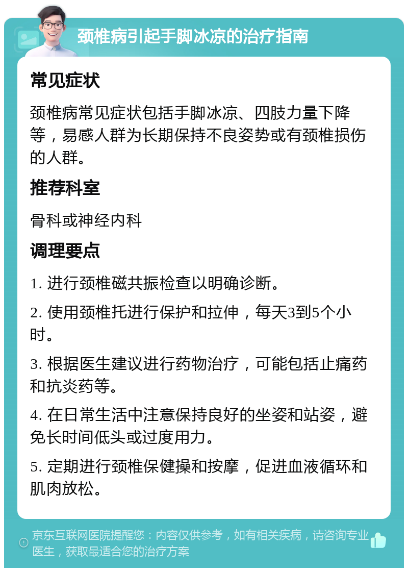 颈椎病引起手脚冰凉的治疗指南 常见症状 颈椎病常见症状包括手脚冰凉、四肢力量下降等，易感人群为长期保持不良姿势或有颈椎损伤的人群。 推荐科室 骨科或神经内科 调理要点 1. 进行颈椎磁共振检查以明确诊断。 2. 使用颈椎托进行保护和拉伸，每天3到5个小时。 3. 根据医生建议进行药物治疗，可能包括止痛药和抗炎药等。 4. 在日常生活中注意保持良好的坐姿和站姿，避免长时间低头或过度用力。 5. 定期进行颈椎保健操和按摩，促进血液循环和肌肉放松。