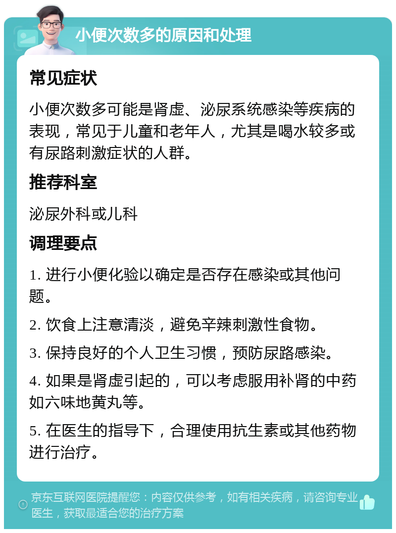 小便次数多的原因和处理 常见症状 小便次数多可能是肾虚、泌尿系统感染等疾病的表现，常见于儿童和老年人，尤其是喝水较多或有尿路刺激症状的人群。 推荐科室 泌尿外科或儿科 调理要点 1. 进行小便化验以确定是否存在感染或其他问题。 2. 饮食上注意清淡，避免辛辣刺激性食物。 3. 保持良好的个人卫生习惯，预防尿路感染。 4. 如果是肾虚引起的，可以考虑服用补肾的中药如六味地黄丸等。 5. 在医生的指导下，合理使用抗生素或其他药物进行治疗。