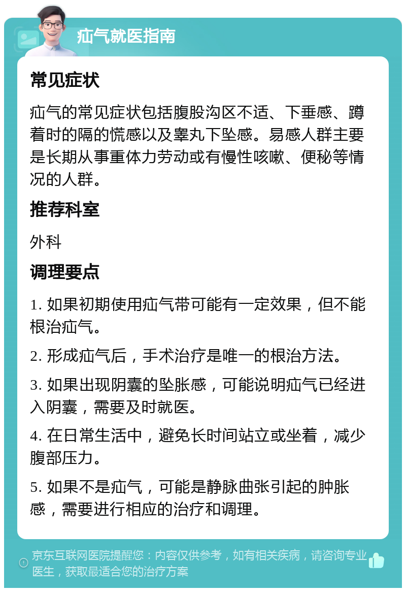 疝气就医指南 常见症状 疝气的常见症状包括腹股沟区不适、下垂感、蹲着时的隔的慌感以及睾丸下坠感。易感人群主要是长期从事重体力劳动或有慢性咳嗽、便秘等情况的人群。 推荐科室 外科 调理要点 1. 如果初期使用疝气带可能有一定效果，但不能根治疝气。 2. 形成疝气后，手术治疗是唯一的根治方法。 3. 如果出现阴囊的坠胀感，可能说明疝气已经进入阴囊，需要及时就医。 4. 在日常生活中，避免长时间站立或坐着，减少腹部压力。 5. 如果不是疝气，可能是静脉曲张引起的肿胀感，需要进行相应的治疗和调理。