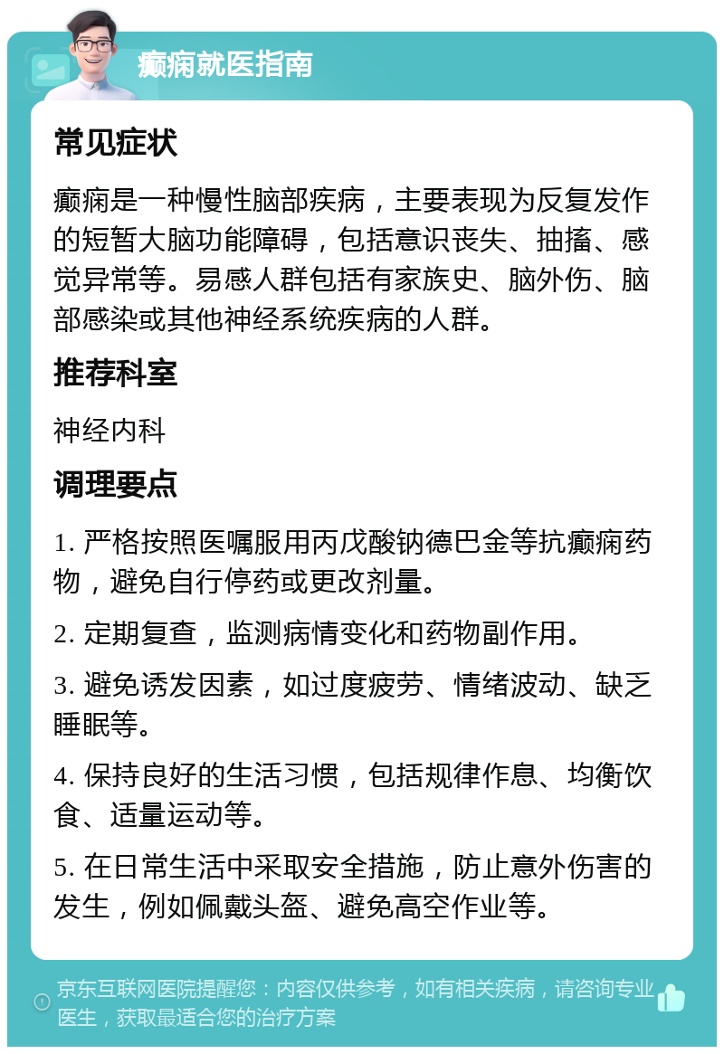 癫痫就医指南 常见症状 癫痫是一种慢性脑部疾病，主要表现为反复发作的短暂大脑功能障碍，包括意识丧失、抽搐、感觉异常等。易感人群包括有家族史、脑外伤、脑部感染或其他神经系统疾病的人群。 推荐科室 神经内科 调理要点 1. 严格按照医嘱服用丙戊酸钠德巴金等抗癫痫药物，避免自行停药或更改剂量。 2. 定期复查，监测病情变化和药物副作用。 3. 避免诱发因素，如过度疲劳、情绪波动、缺乏睡眠等。 4. 保持良好的生活习惯，包括规律作息、均衡饮食、适量运动等。 5. 在日常生活中采取安全措施，防止意外伤害的发生，例如佩戴头盔、避免高空作业等。