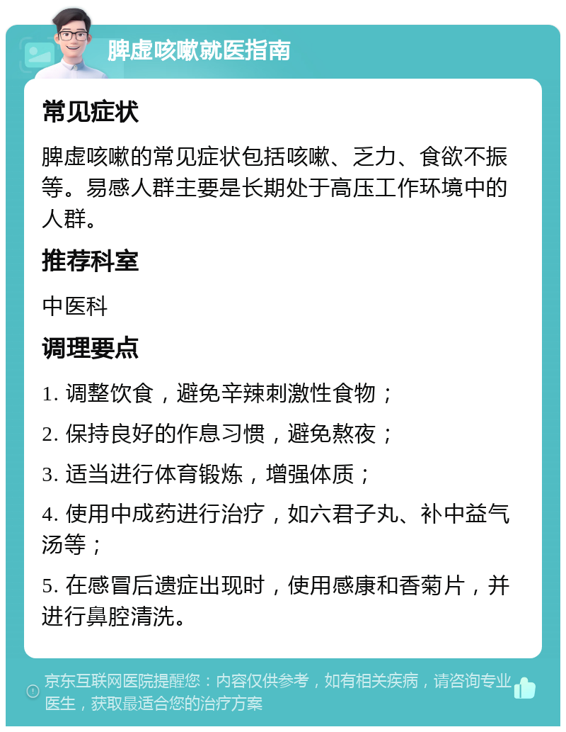 脾虚咳嗽就医指南 常见症状 脾虚咳嗽的常见症状包括咳嗽、乏力、食欲不振等。易感人群主要是长期处于高压工作环境中的人群。 推荐科室 中医科 调理要点 1. 调整饮食，避免辛辣刺激性食物； 2. 保持良好的作息习惯，避免熬夜； 3. 适当进行体育锻炼，增强体质； 4. 使用中成药进行治疗，如六君子丸、补中益气汤等； 5. 在感冒后遗症出现时，使用感康和香菊片，并进行鼻腔清洗。