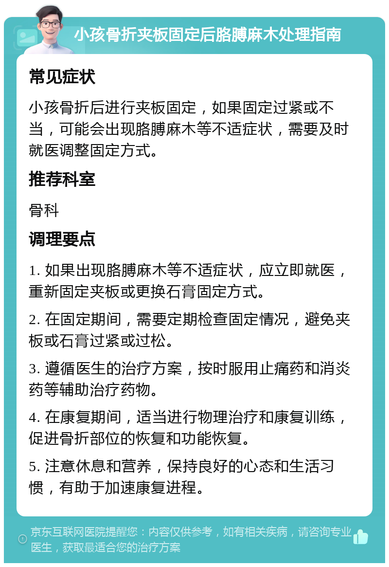 小孩骨折夹板固定后胳膊麻木处理指南 常见症状 小孩骨折后进行夹板固定，如果固定过紧或不当，可能会出现胳膊麻木等不适症状，需要及时就医调整固定方式。 推荐科室 骨科 调理要点 1. 如果出现胳膊麻木等不适症状，应立即就医，重新固定夹板或更换石膏固定方式。 2. 在固定期间，需要定期检查固定情况，避免夹板或石膏过紧或过松。 3. 遵循医生的治疗方案，按时服用止痛药和消炎药等辅助治疗药物。 4. 在康复期间，适当进行物理治疗和康复训练，促进骨折部位的恢复和功能恢复。 5. 注意休息和营养，保持良好的心态和生活习惯，有助于加速康复进程。