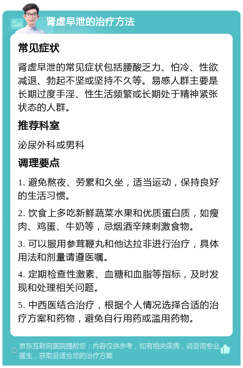 肾虚早泄的治疗方法 常见症状 肾虚早泄的常见症状包括腰酸乏力、怕冷、性欲减退、勃起不坚或坚持不久等。易感人群主要是长期过度手淫、性生活频繁或长期处于精神紧张状态的人群。 推荐科室 泌尿外科或男科 调理要点 1. 避免熬夜、劳累和久坐，适当运动，保持良好的生活习惯。 2. 饮食上多吃新鲜蔬菜水果和优质蛋白质，如瘦肉、鸡蛋、牛奶等，忌烟酒辛辣刺激食物。 3. 可以服用参茸鞭丸和他达拉非进行治疗，具体用法和剂量请遵医嘱。 4. 定期检查性激素、血糖和血脂等指标，及时发现和处理相关问题。 5. 中西医结合治疗，根据个人情况选择合适的治疗方案和药物，避免自行用药或滥用药物。