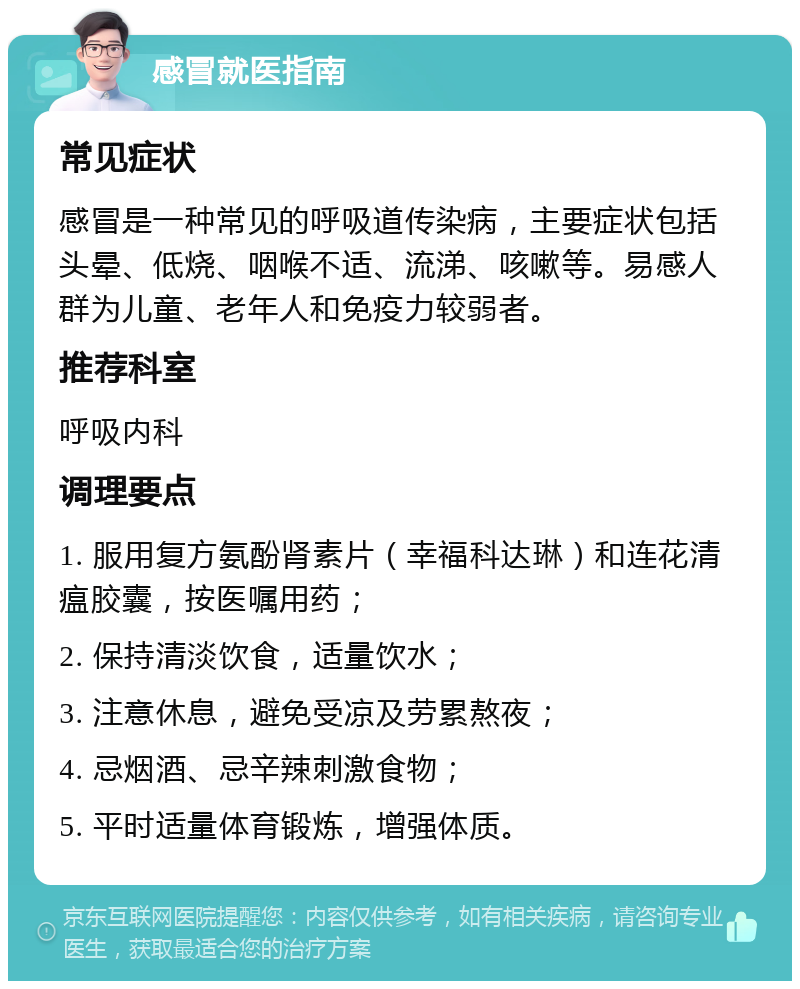 感冒就医指南 常见症状 感冒是一种常见的呼吸道传染病，主要症状包括头晕、低烧、咽喉不适、流涕、咳嗽等。易感人群为儿童、老年人和免疫力较弱者。 推荐科室 呼吸内科 调理要点 1. 服用复方氨酚肾素片（幸福科达琳）和连花清瘟胶囊，按医嘱用药； 2. 保持清淡饮食，适量饮水； 3. 注意休息，避免受凉及劳累熬夜； 4. 忌烟酒、忌辛辣刺激食物； 5. 平时适量体育锻炼，增强体质。