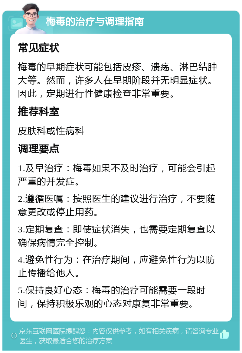 梅毒的治疗与调理指南 常见症状 梅毒的早期症状可能包括皮疹、溃疡、淋巴结肿大等。然而，许多人在早期阶段并无明显症状。因此，定期进行性健康检查非常重要。 推荐科室 皮肤科或性病科 调理要点 1.及早治疗：梅毒如果不及时治疗，可能会引起严重的并发症。 2.遵循医嘱：按照医生的建议进行治疗，不要随意更改或停止用药。 3.定期复查：即使症状消失，也需要定期复查以确保病情完全控制。 4.避免性行为：在治疗期间，应避免性行为以防止传播给他人。 5.保持良好心态：梅毒的治疗可能需要一段时间，保持积极乐观的心态对康复非常重要。