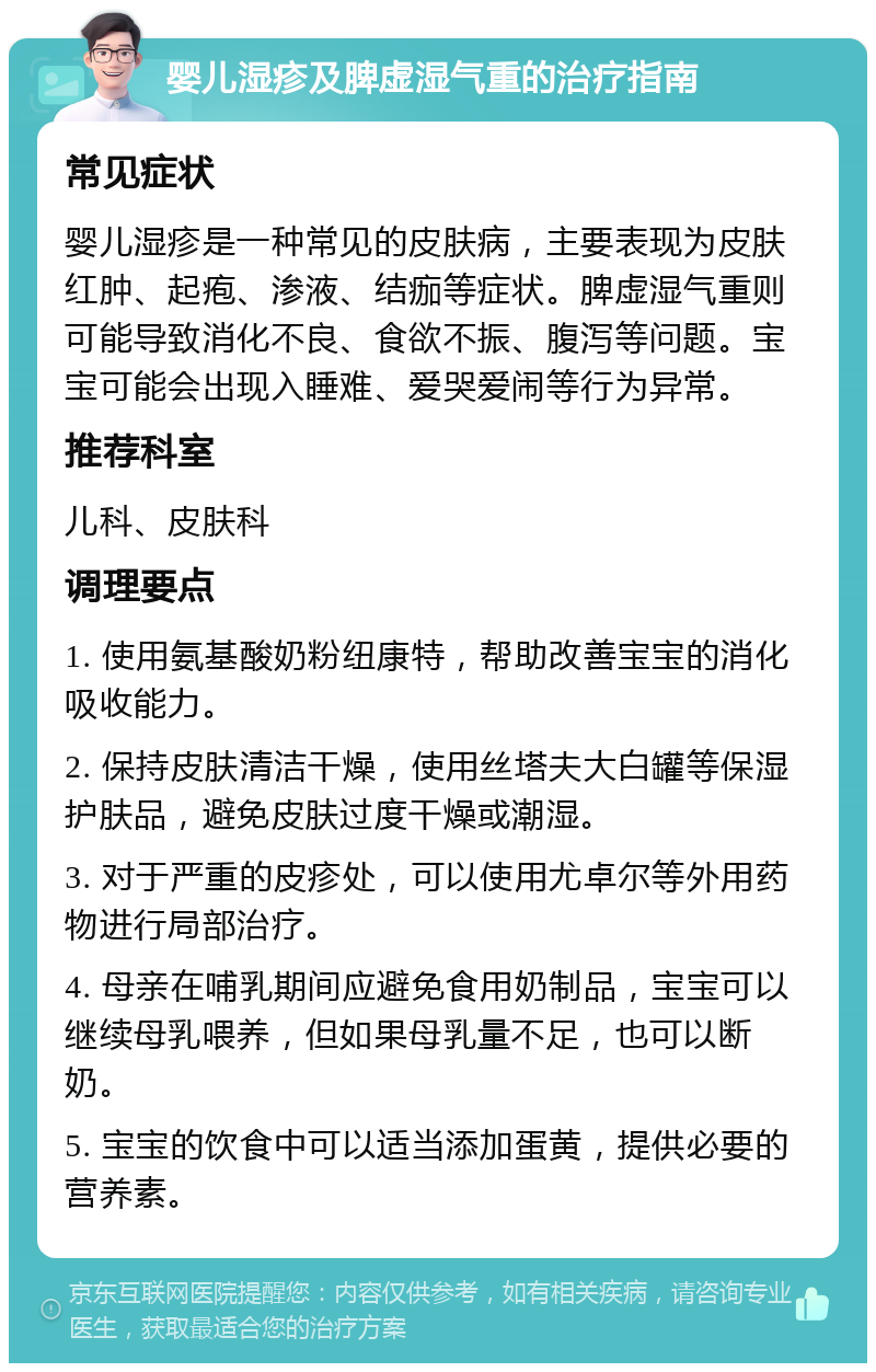 婴儿湿疹及脾虚湿气重的治疗指南 常见症状 婴儿湿疹是一种常见的皮肤病，主要表现为皮肤红肿、起疱、渗液、结痂等症状。脾虚湿气重则可能导致消化不良、食欲不振、腹泻等问题。宝宝可能会出现入睡难、爱哭爱闹等行为异常。 推荐科室 儿科、皮肤科 调理要点 1. 使用氨基酸奶粉纽康特，帮助改善宝宝的消化吸收能力。 2. 保持皮肤清洁干燥，使用丝塔夫大白罐等保湿护肤品，避免皮肤过度干燥或潮湿。 3. 对于严重的皮疹处，可以使用尤卓尔等外用药物进行局部治疗。 4. 母亲在哺乳期间应避免食用奶制品，宝宝可以继续母乳喂养，但如果母乳量不足，也可以断奶。 5. 宝宝的饮食中可以适当添加蛋黄，提供必要的营养素。