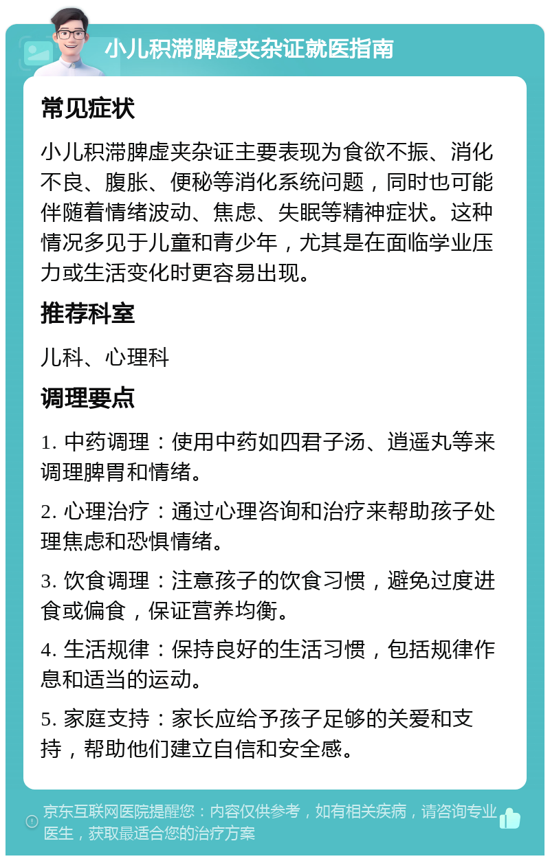 小儿积滞脾虚夹杂证就医指南 常见症状 小儿积滞脾虚夹杂证主要表现为食欲不振、消化不良、腹胀、便秘等消化系统问题，同时也可能伴随着情绪波动、焦虑、失眠等精神症状。这种情况多见于儿童和青少年，尤其是在面临学业压力或生活变化时更容易出现。 推荐科室 儿科、心理科 调理要点 1. 中药调理：使用中药如四君子汤、逍遥丸等来调理脾胃和情绪。 2. 心理治疗：通过心理咨询和治疗来帮助孩子处理焦虑和恐惧情绪。 3. 饮食调理：注意孩子的饮食习惯，避免过度进食或偏食，保证营养均衡。 4. 生活规律：保持良好的生活习惯，包括规律作息和适当的运动。 5. 家庭支持：家长应给予孩子足够的关爱和支持，帮助他们建立自信和安全感。